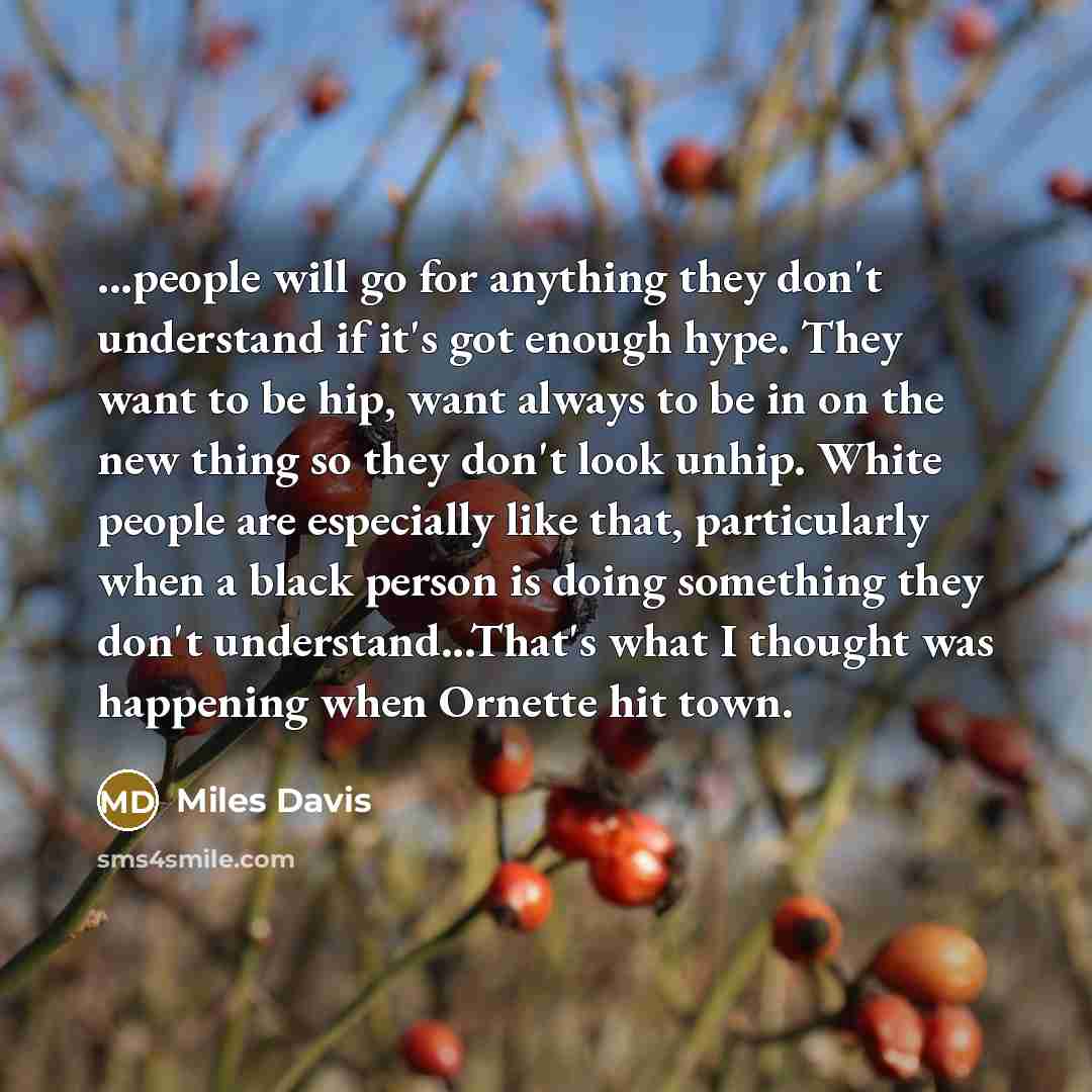 “...people will go for anything they don't understand if it's got enough hype. They want to be hip, want always to be in on the new thing so they don't look unhip. White people are especially like that, particularly when a black person is doing something they don't understand...That's what I…” quote by Miles Davis