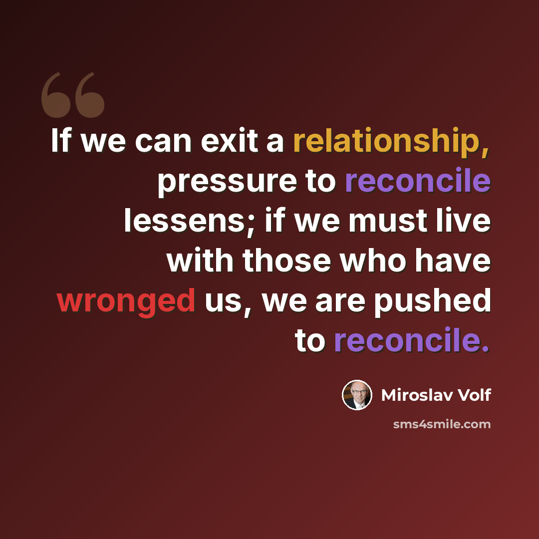 “If we can exit a relationship, pressure to reconcile lessens; if we must live with those who have wronged us, we are pushed to reconcile.” quote by Miroslav Volf