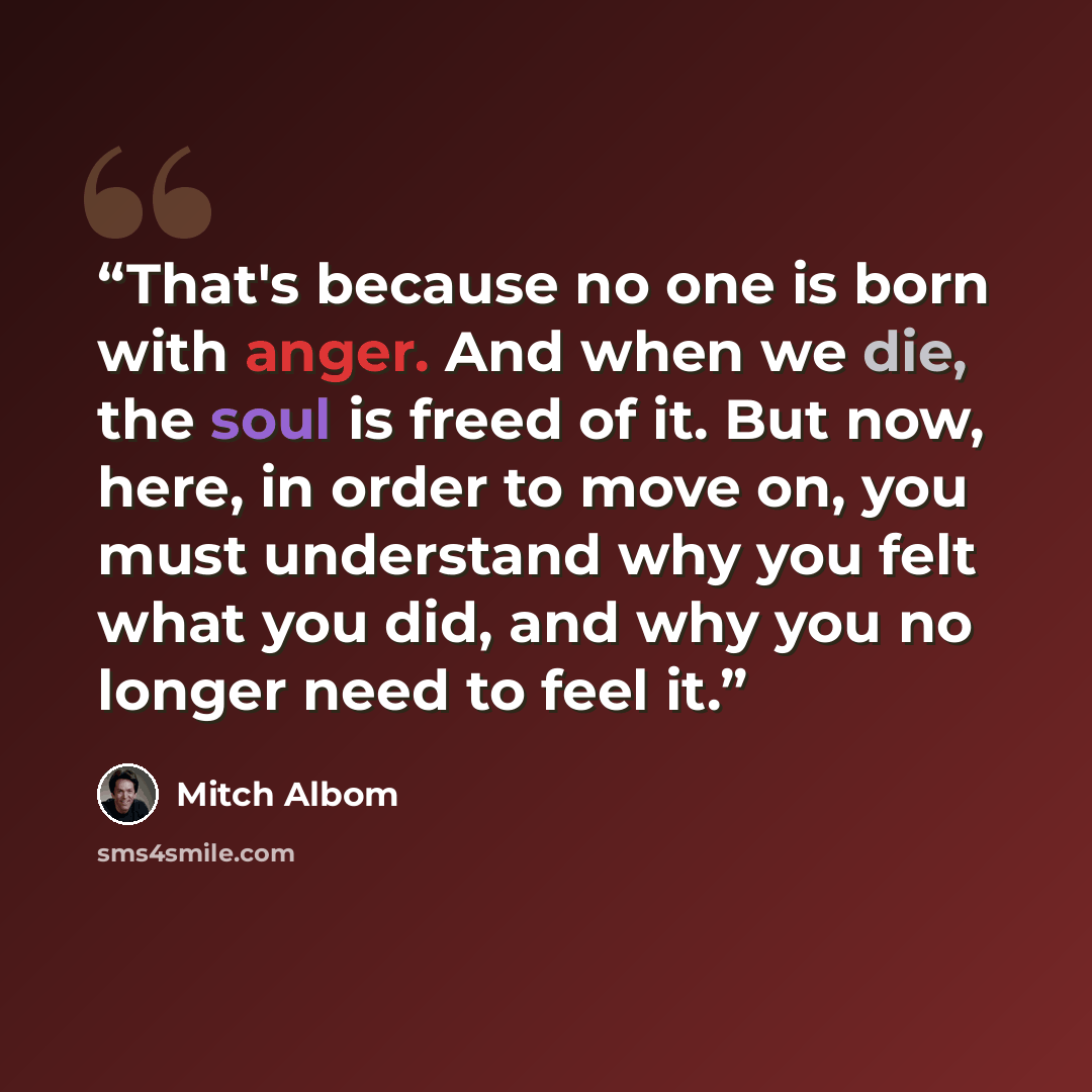 “That's because no one is born with anger. And when we die, the soul is freed of it. But now, here, in order to move on, you must understand why you felt what you did, and why you no longer need to feel it.” quote by Mitch Albom