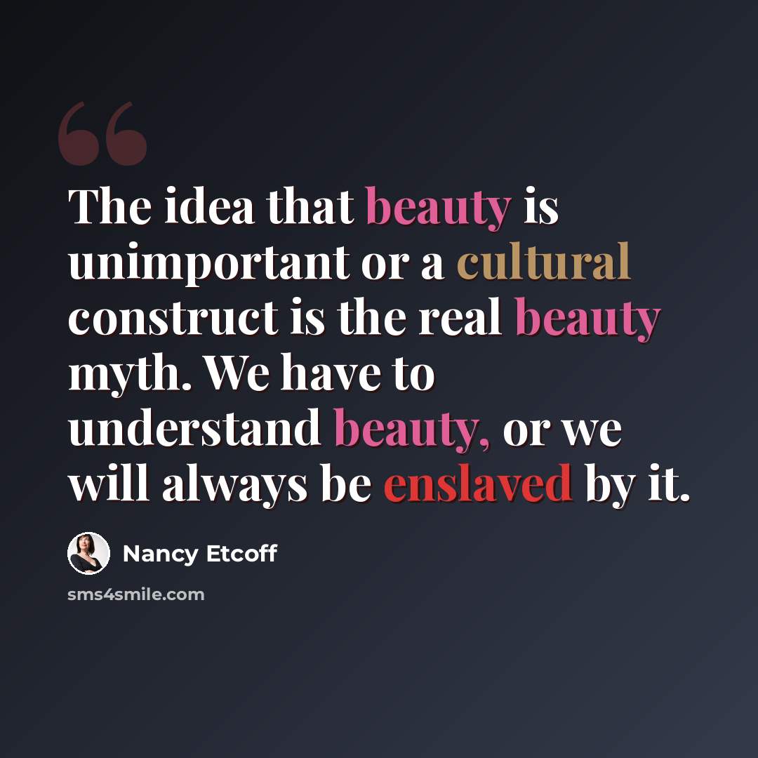 “The idea that beauty is unimportant or a cultural construct is the real beauty myth. We have to understand beauty, or we will always be enslaved by it.” quote by Nancy Etcoff