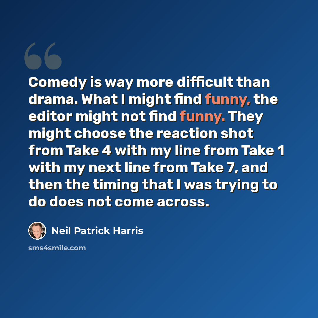 “Comedy is way more difficult than drama. What I might find funny, the editor might not find funny. They might choose the reaction shot from Take 4 with my line from Take 1 with my next line from Take 7, and then the timing that I was trying to do does not come across.” quote by Neil Patrick Harris