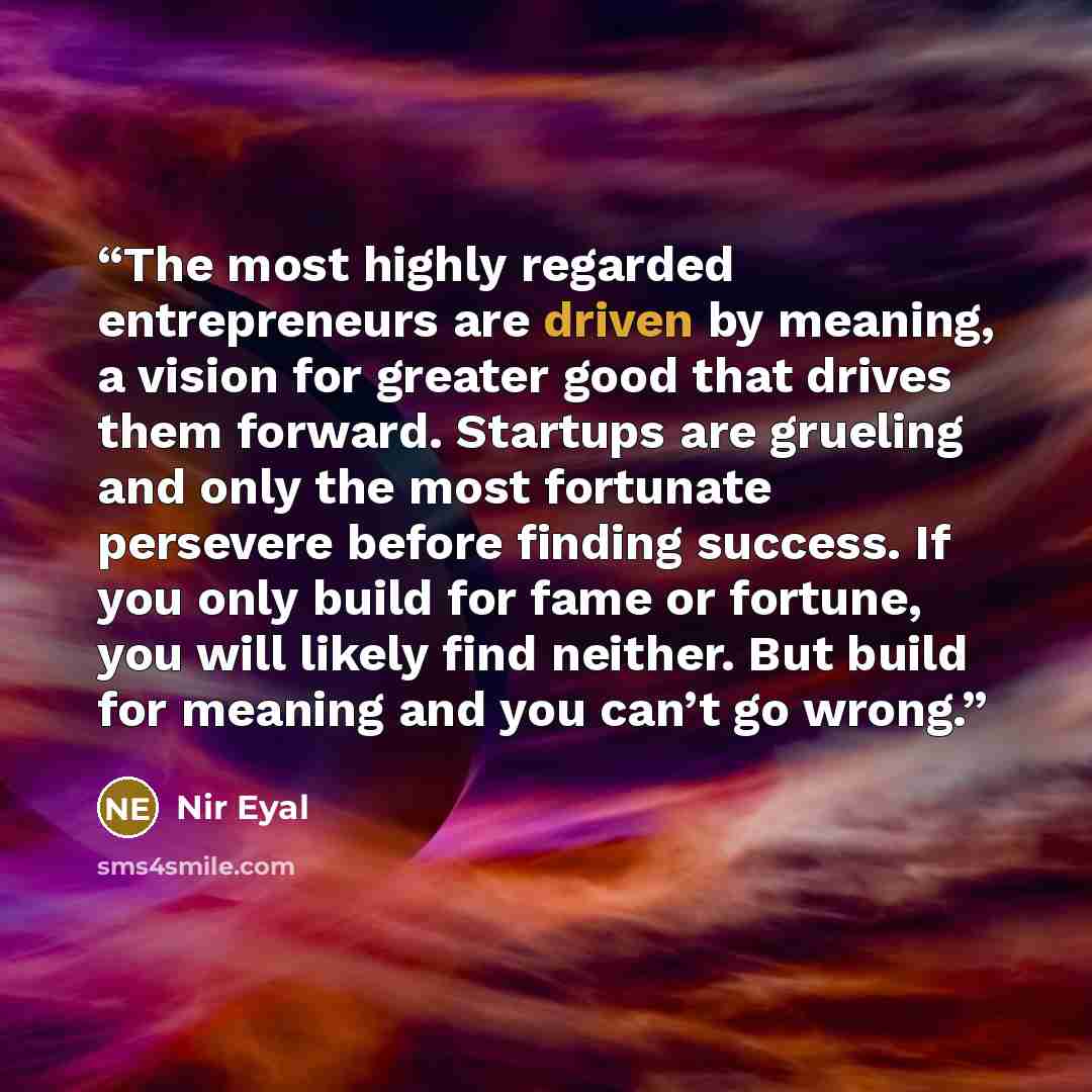 “The most highly regarded entrepreneurs are driven by meaning, a vision for greater good that drives them forward. Startups are grueling and only the most fortunate persevere before finding success. If you only build for fame or fortune, you will likely find neither. But build for meaning and you…” quote by Nir Eyal