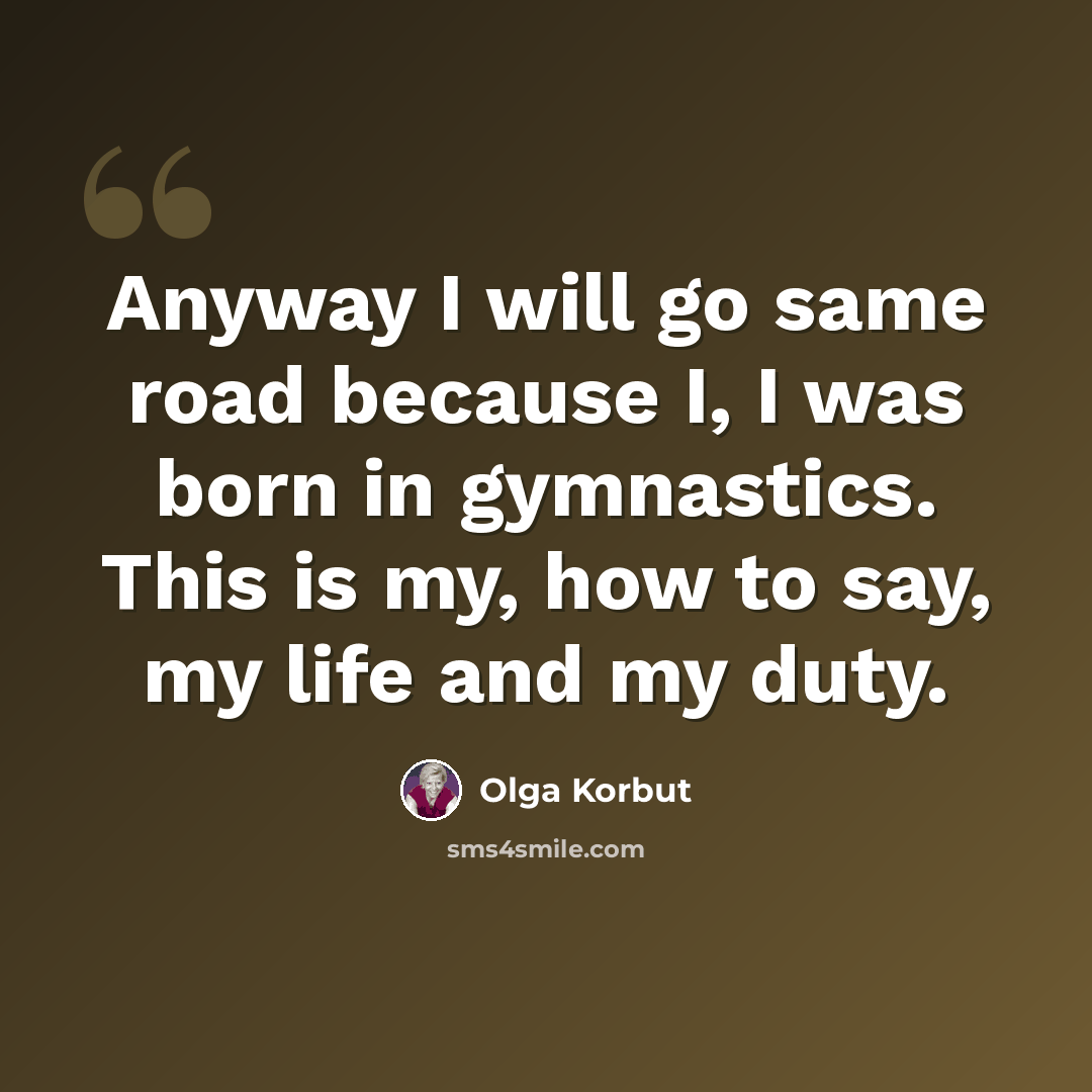 “Anyway I will go same road because I, I was born in gymnastics. This is my, how to say, my life and my duty.” quote by Olga Korbut