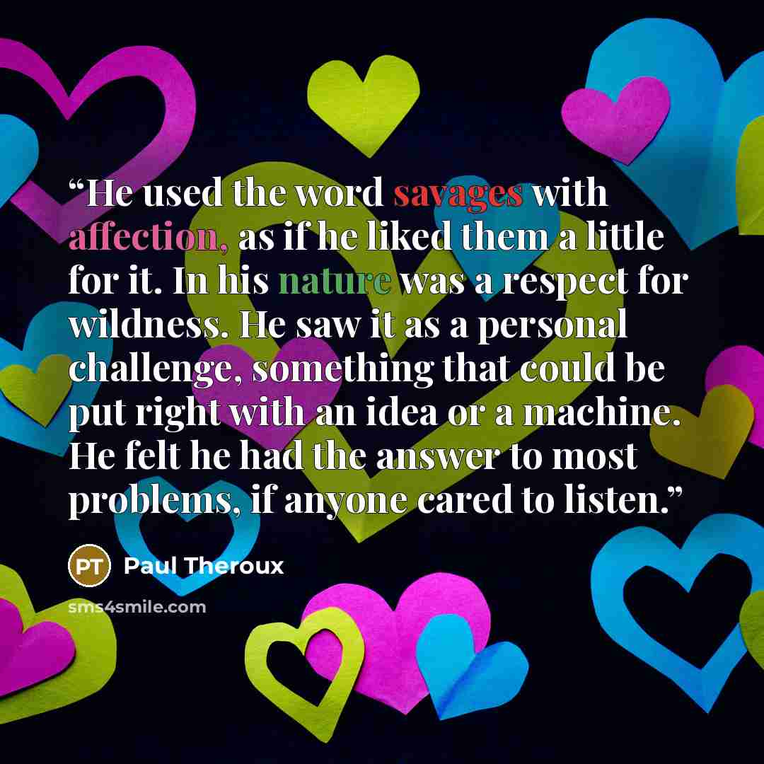 “He used the word savages with affection, as if he liked them a little for it. In his nature was a respect for wildness. He saw it as a personal challenge, something that could be put right with an idea or a machine. He felt he had the answer to most problems, if anyone cared to listen.” quote by Paul Theroux