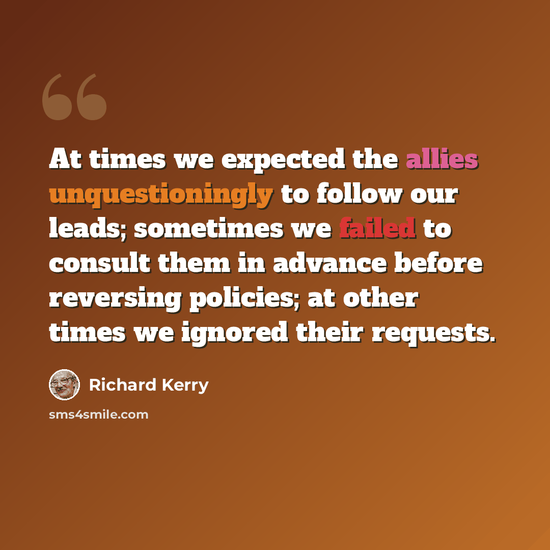 “At times we expected the allies unquestioningly to follow our leads; sometimes we failed to consult them in advance before reversing policies; at other times we ignored their requests.” quote by Richard Kerry