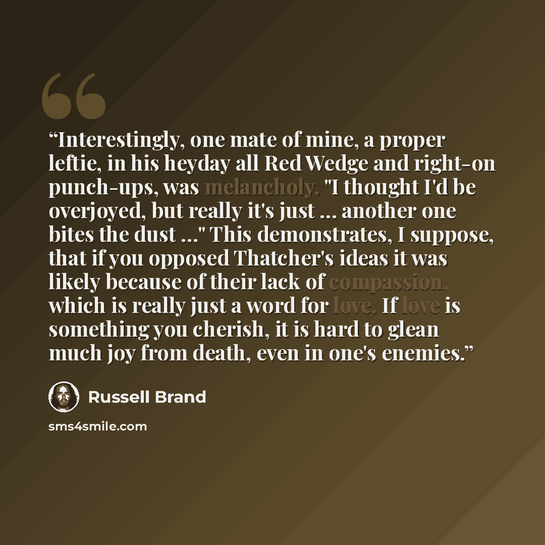 “Interestingly, one mate of mine, a proper leftie, in his heyday all Red Wedge and right-on punch-ups, was melancholy. "I thought I'd be overjoyed, but really it's just … another one bites the dust …" This demonstrates, I suppose, that if you opposed Thatcher's ideas it was likely because of their…” quote by Russell Brand