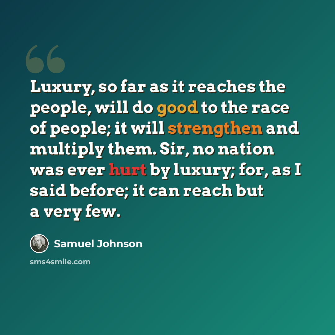 “Luxury, so far as it reaches the people, will do good to the race of people; it will strengthen and multiply them. Sir, no nation was ever hurt by luxury; for, as I said before; it can reach but a very few.” quote by Samuel Johnson