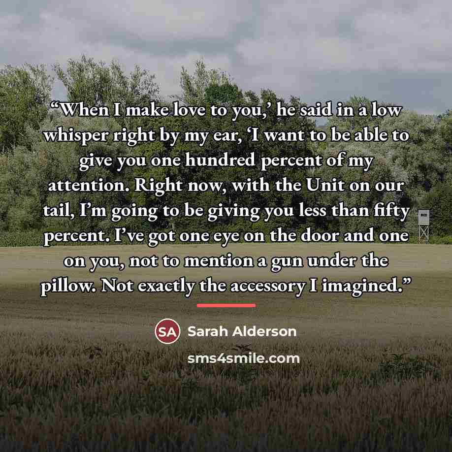 “When I make love to you,’ he said in a low whisper right by my ear, ‘I want to be able to give you one hundred percent of my attention. Right now, with the Unit on our tail, I’m going to be giving you less than fifty percent. I’ve got one eye on the door and one on you, not to mention a gun under…” quote by Sarah Alderson