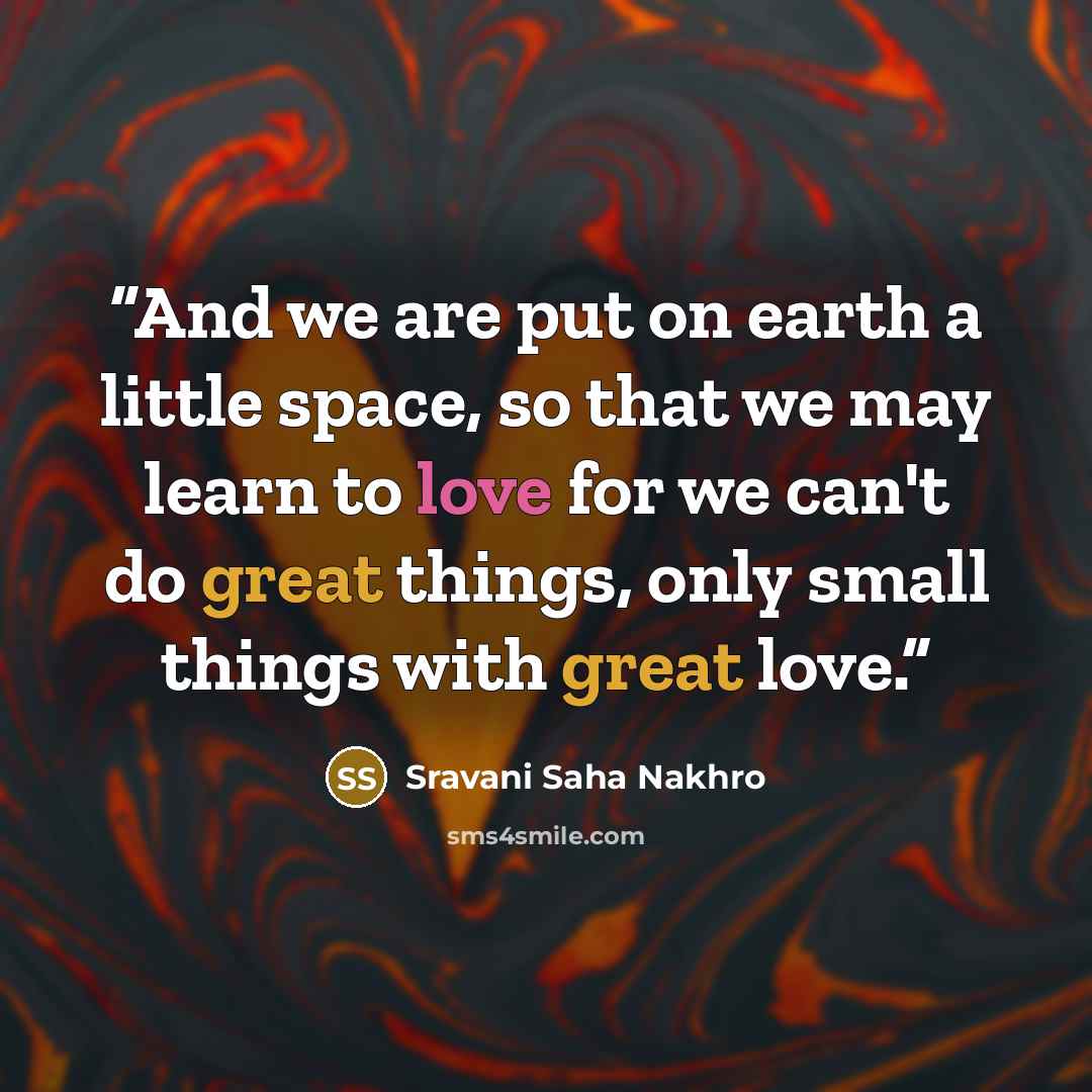 “And we are put on earth a little space, so that we may learn to love for we can't do great things, only small things with great love.” quote by Sravani Saha Nakhro