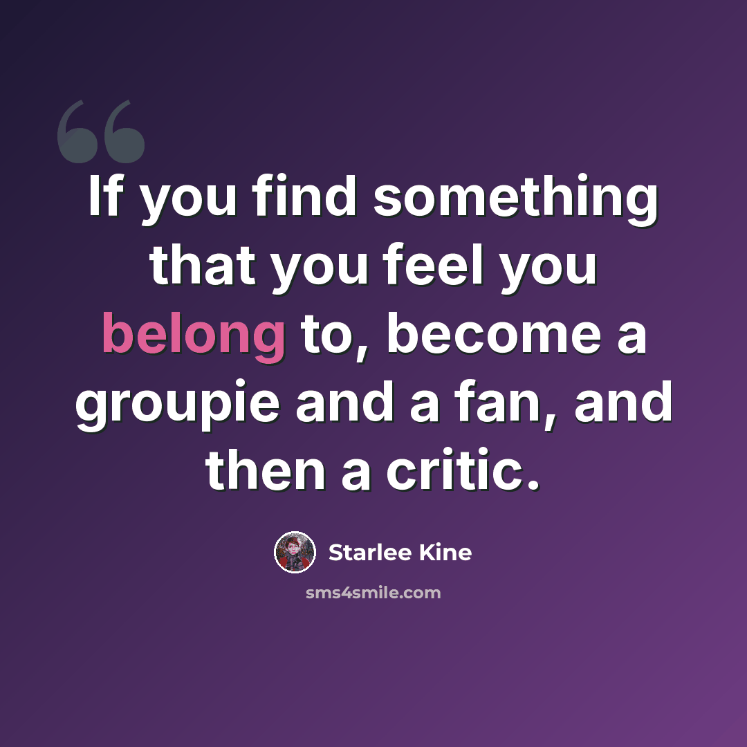 “If you find something that you feel you belong to, become a groupie and a fan, and then a critic.” quote by Starlee Kine