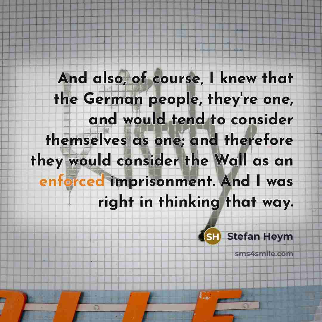 “And also, of course, I knew that the German people, they're one, and would tend to consider themselves as one; and therefore they would consider the Wall as an enforced imprisonment. And I was right in thinking that way.” quote by Stefan Heym