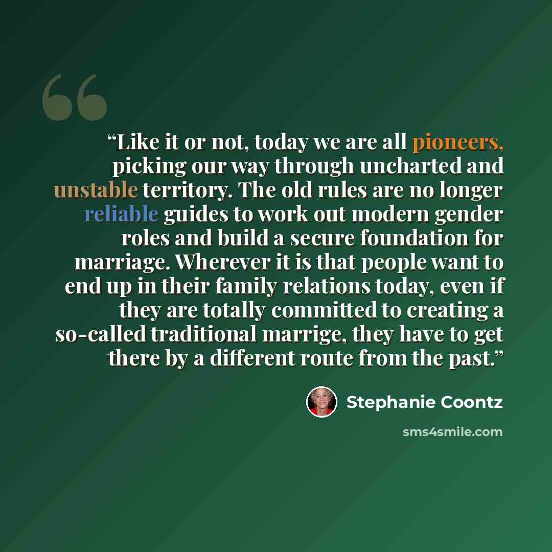 “Like it or not, today we are all pioneers, picking our way through uncharted and unstable territory. The old rules are no longer reliable guides to work out modern gender roles and build a secure foundation for marriage. Wherever it is that people want to end up in their family relations today…” quote by Stephanie Coontz