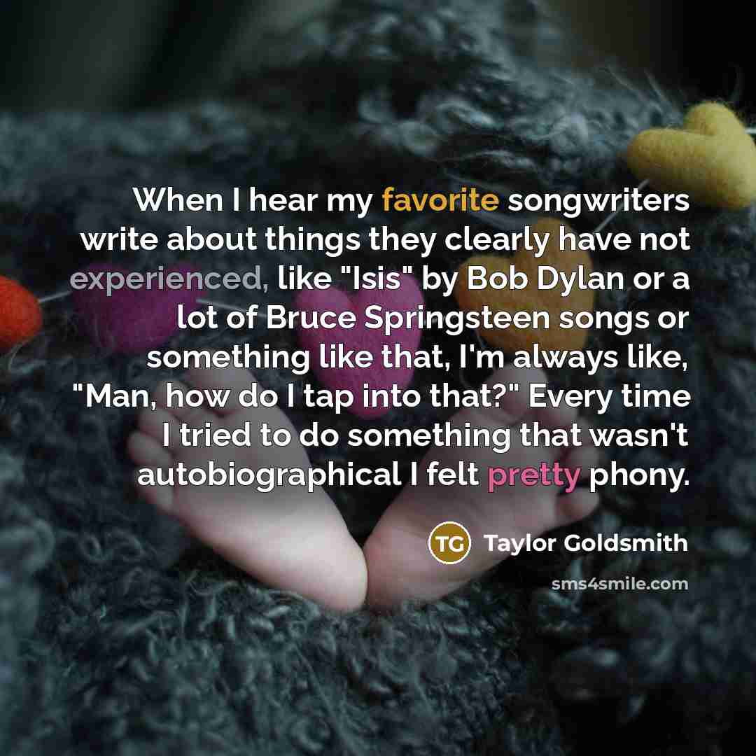 “When I hear my favorite songwriters write about things they clearly have not experienced, like "Isis" by Bob Dylan or a lot of Bruce Springsteen songs or something like that, I'm always like, "Man, how do I tap into that?" Every time I tried to do something that wasn't autobiographical I felt…” quote by Taylor Goldsmith