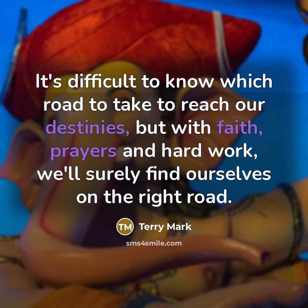 “It's difficult to know which road to take to reach our destinies, but with faith, prayers and hard work, we'll surely find ourselves on the right road.” quote by Terry Mark