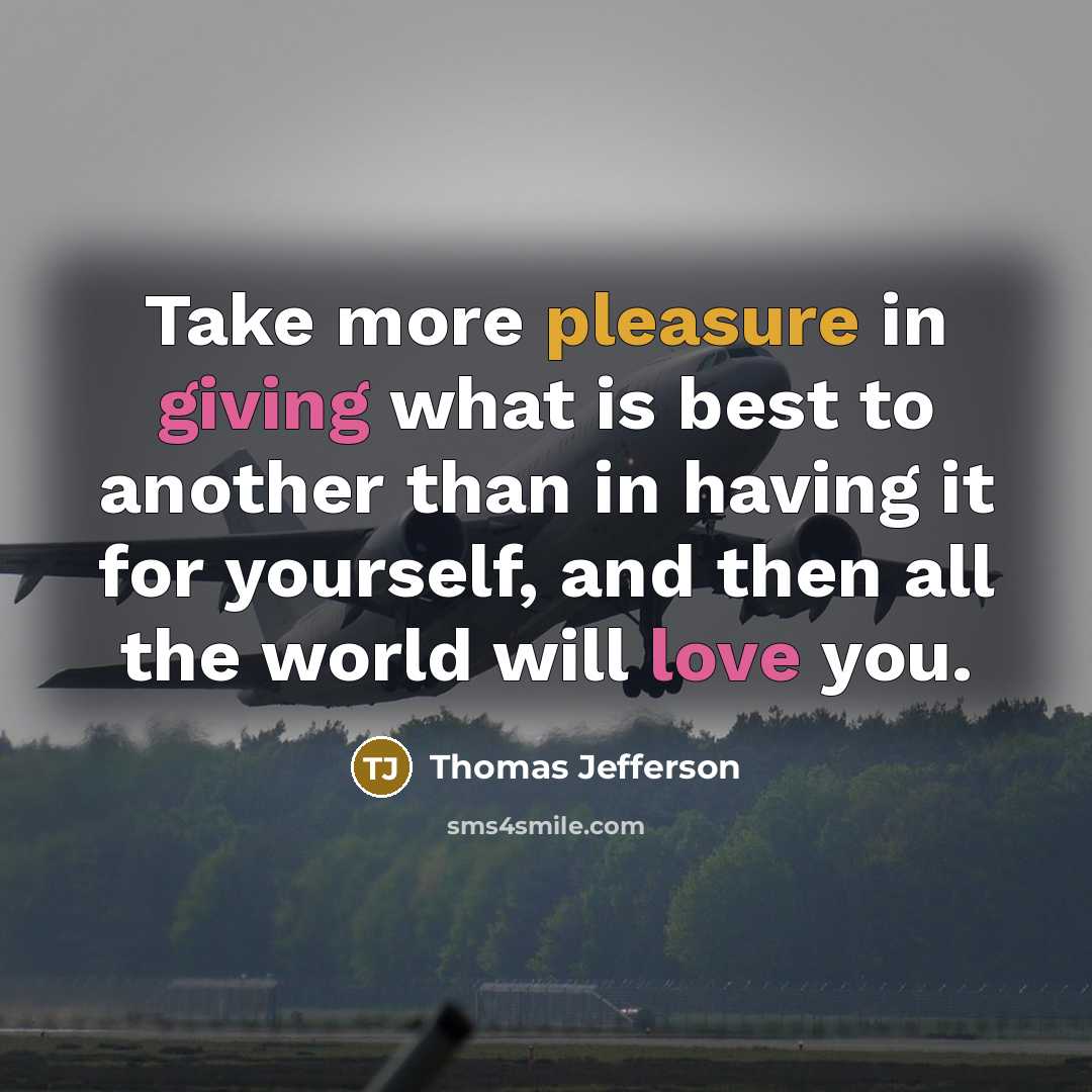 “Take more pleasure in giving what is best to another than in having it for yourself, and then all the world will love you.” quote by Thomas Jefferson