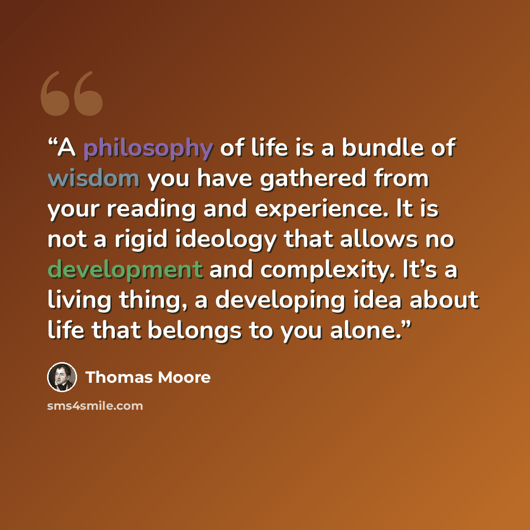 “A philosophy of life is a bundle of wisdom you have gathered from your reading and experience. It is not a rigid ideology that allows no development and complexity. It’s a living thing, a developing idea about life that belongs to you alone.” quote by Thomas Moore