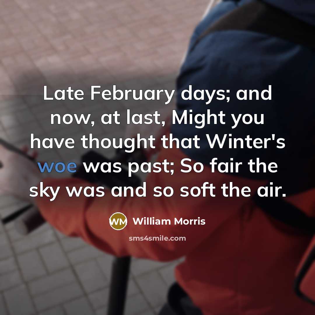 “Late February days; and now, at last, Might you have thought that Winter's woe was past; So fair the sky was and so soft the air.” quote by William Morris