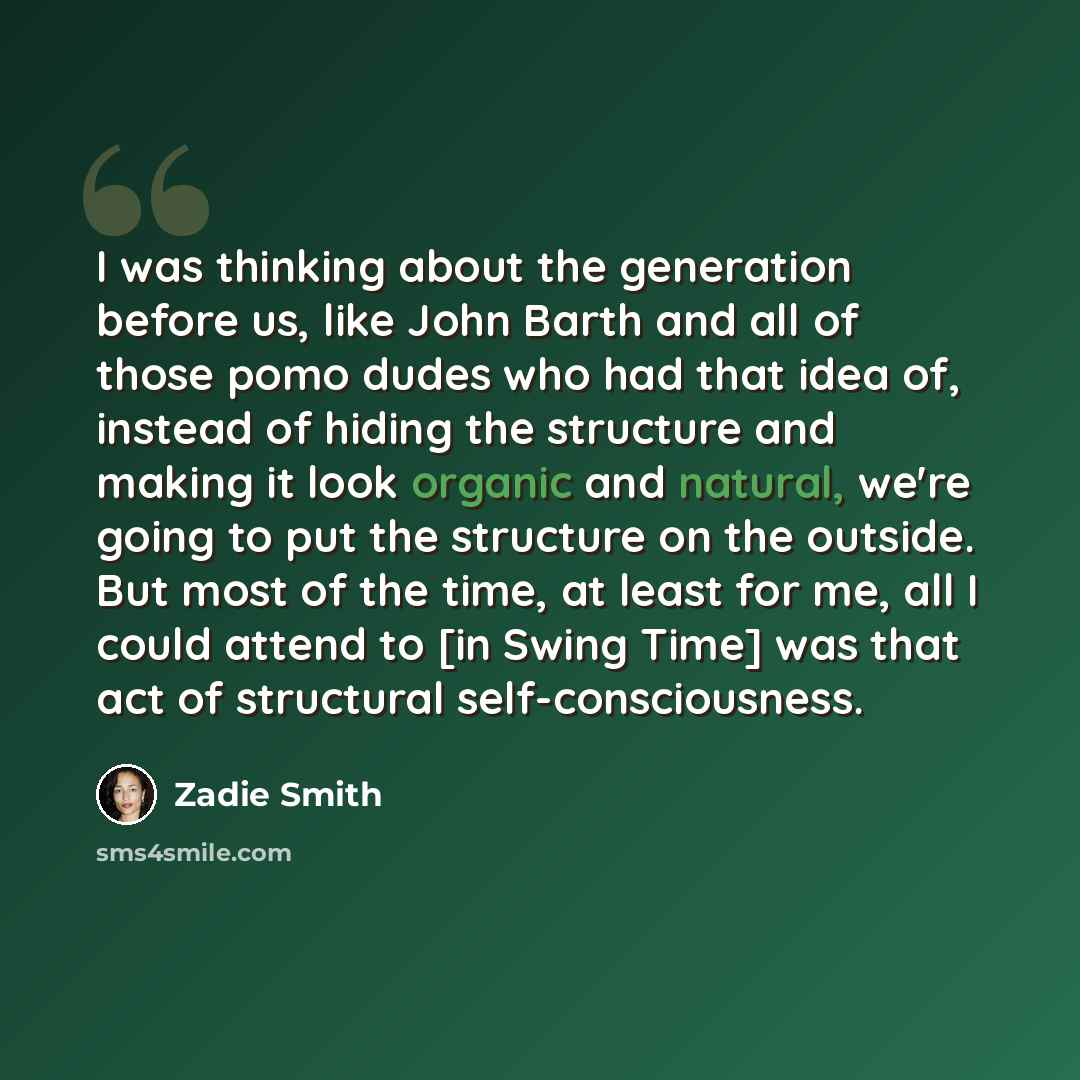 “I was thinking about the generation before us, like John Barth and all of those pomo dudes who had that idea of, instead of hiding the structure and making it look organic and natural, we're going to put the structure on the outside. But most of the time, at least for me, all I could attend to [in…” quote by Zadie Smith
