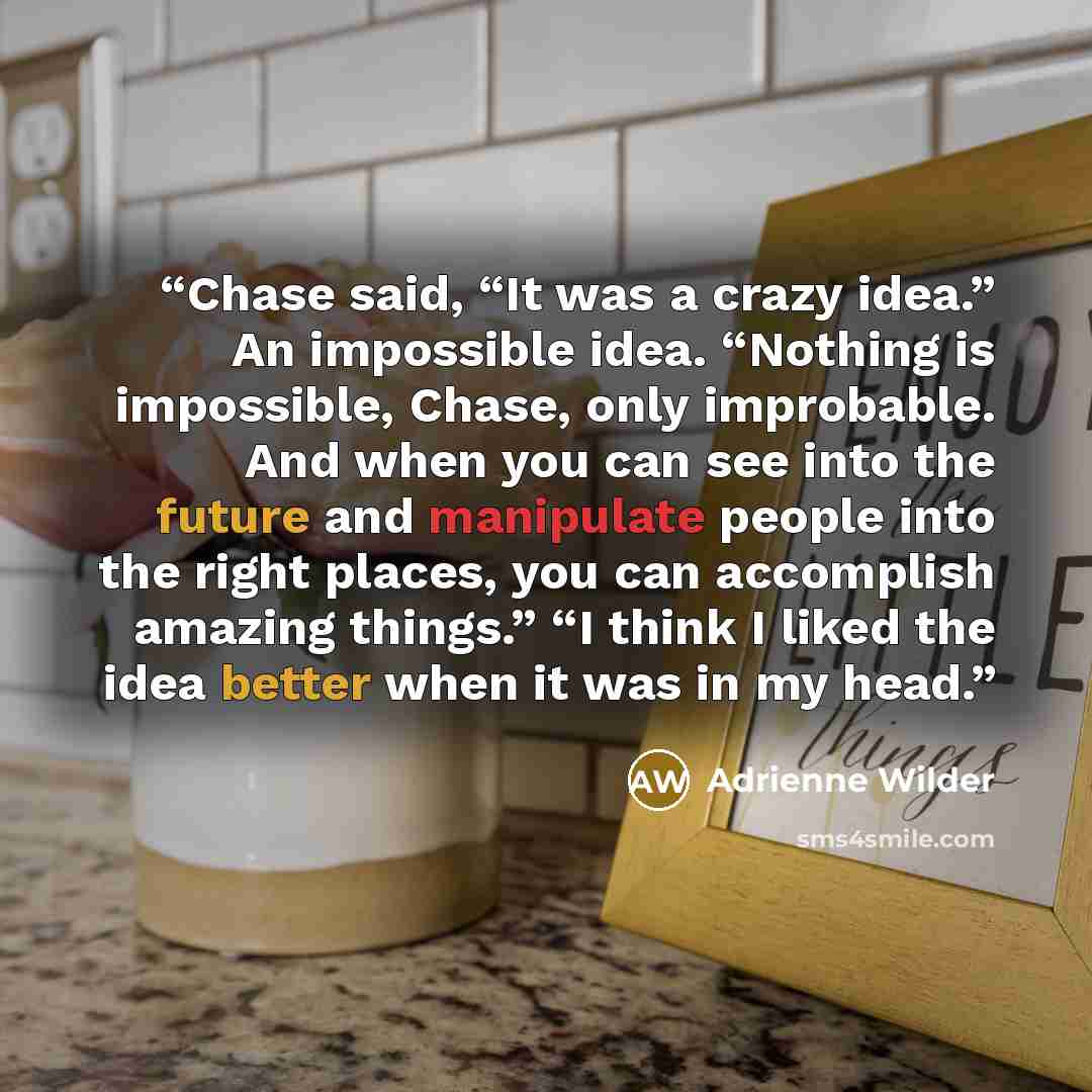 “Chase said, “It was a crazy idea.” An impossible idea. “Nothing is impossible, Chase, only improbable. And when you can see into the future and manipulate people into the right places, you can accomplish amazing things.” “I think I liked the idea better when it was in my head.” quote by Adrienne Wilder