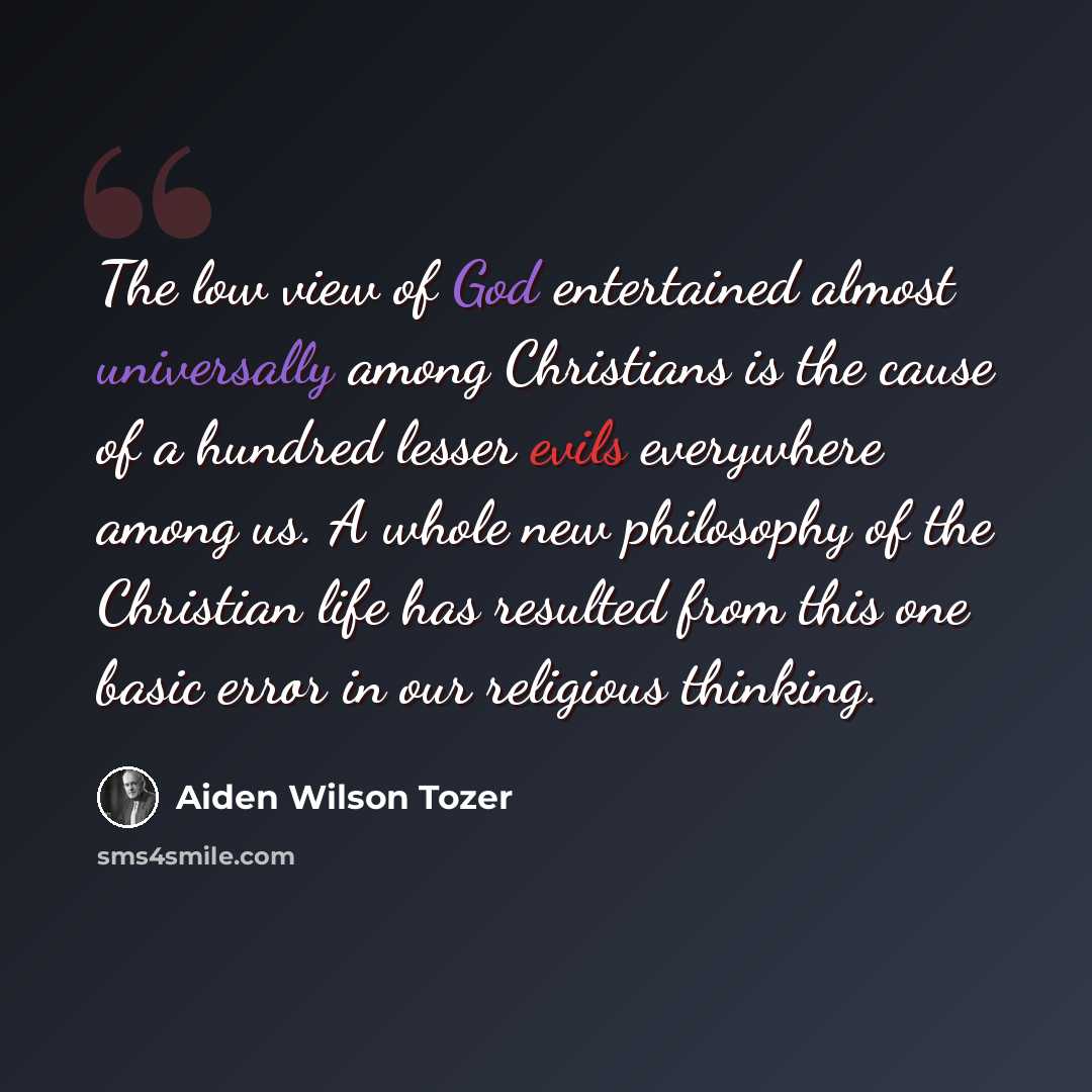 “The low view of God entertained almost universally among Christians is the cause of a hundred lesser evils everywhere among us. A whole new philosophy of the Christian life has resulted from this one basic error in our religious thinking.” quote by Aiden Wilson Tozer