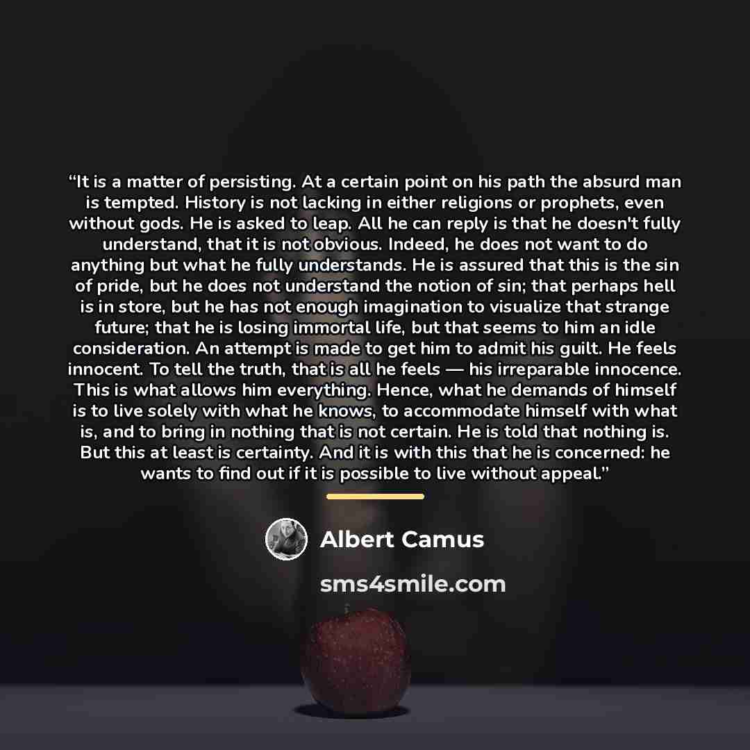 “It is a matter of persisting. At a certain point on his path the absurd man is tempted. History is not lacking in either religions or prophets, even without gods. He is asked to leap. All he can reply is that he doesn't fully understand, that it is not obvious. Indeed, he does not want to do…” quote by Albert Camus