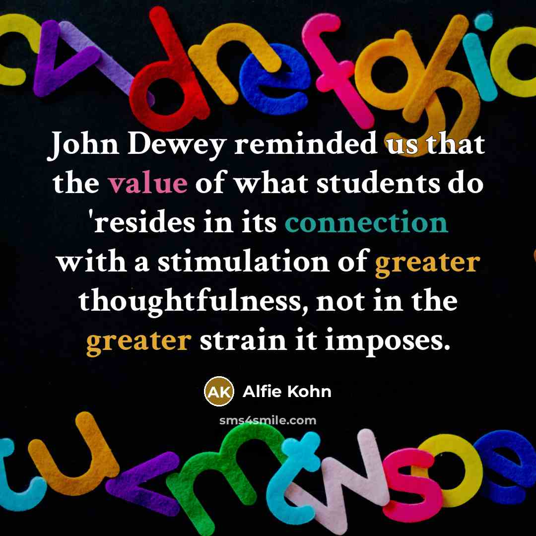 “John Dewey reminded us that the value of what students do 'resides in its connection with a stimulation of greater thoughtfulness, not in the greater strain it imposes.” quote by Alfie Kohn