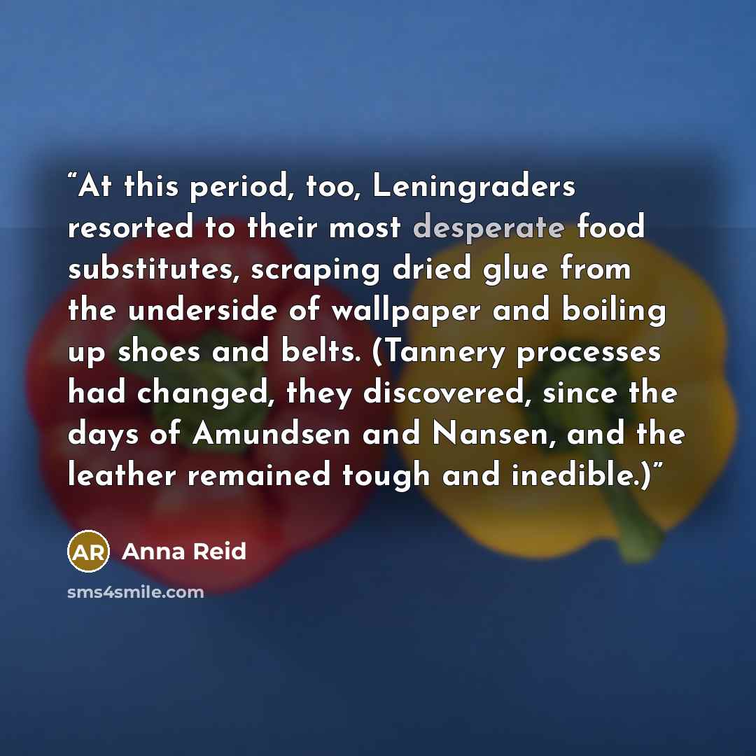 “At this period, too, Leningraders resorted to their most desperate food substitutes, scraping dried glue from the underside of wallpaper and boiling up shoes and belts. (Tannery processes had changed, they discovered, since the days of Amundsen and Nansen, and the leather remained tough and…” quote by Anna Reid