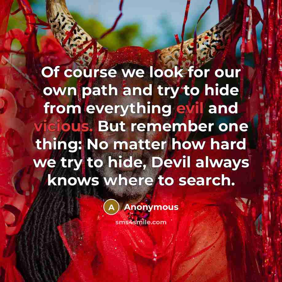 “Of course we look for our own path and try to hide from everything evil and vicious. But remember one thing: No matter how hard we try to hide, Devil always knows where to search.” quote by Anonymous