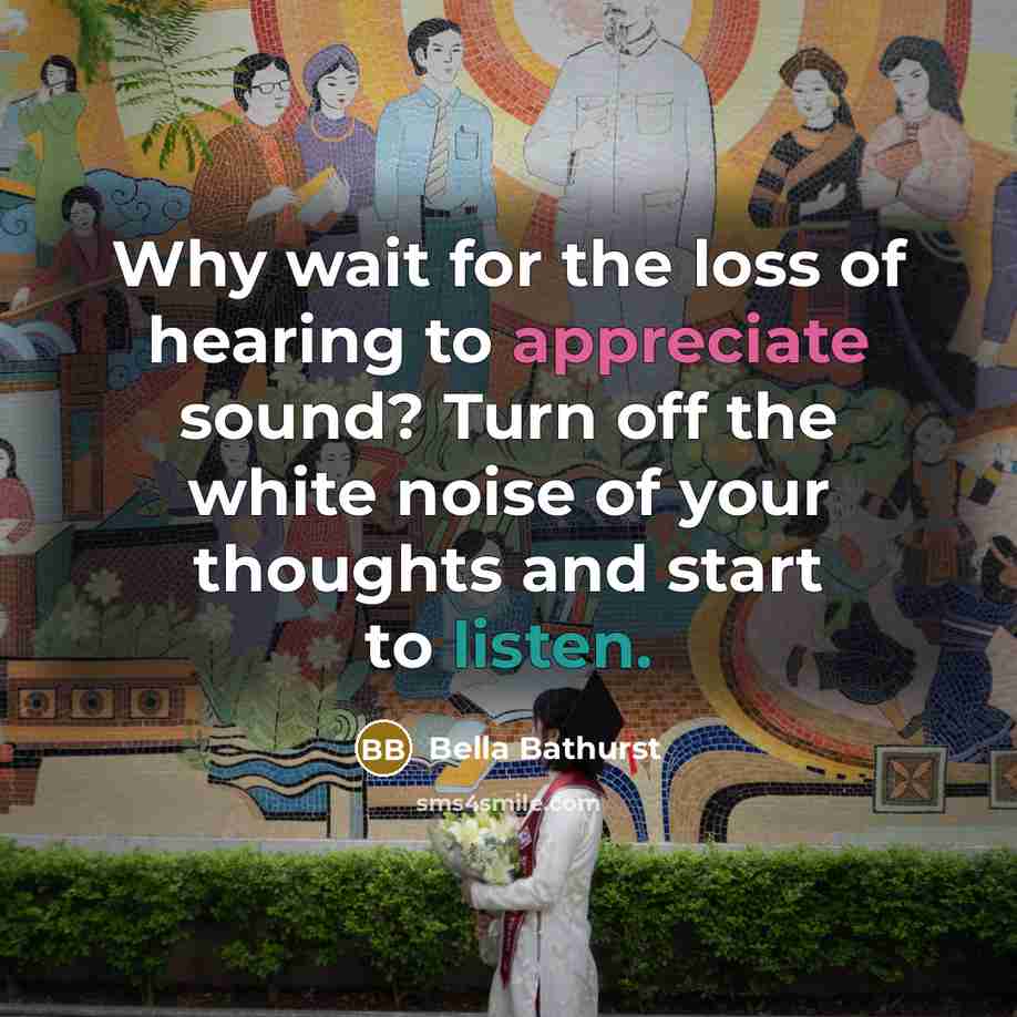 “Why wait for the loss of hearing to appreciate sound? Turn off the white noise of your thoughts and start to listen.” quote by Bella Bathurst