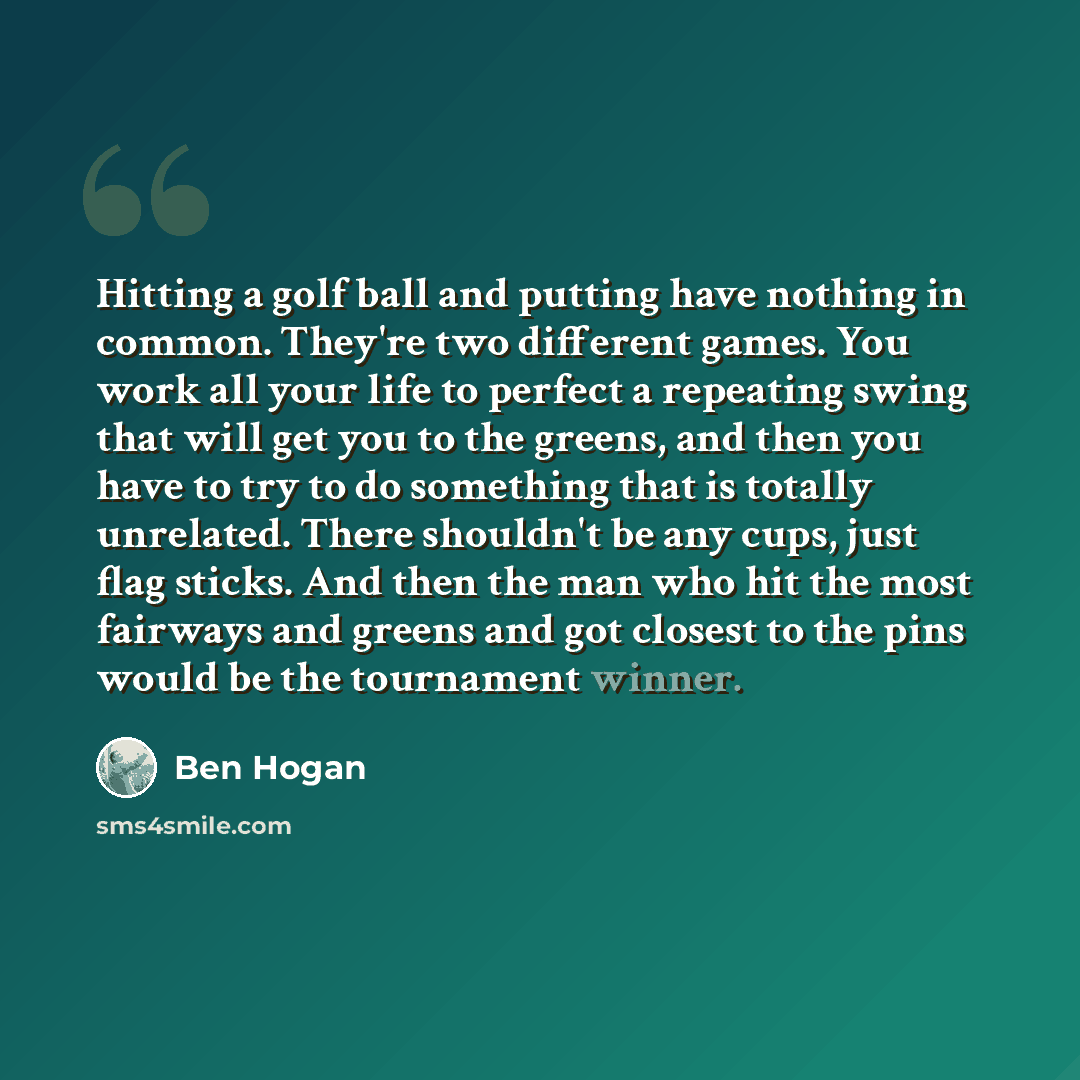 “Hitting a golf ball and putting have nothing in common. They're two different games. You work all your life to perfect a repeating swing that will get you to the greens, and then you have to try to do something that is totally unrelated. There shouldn't be any cups, just flag sticks. And then the…” quote by Ben Hogan