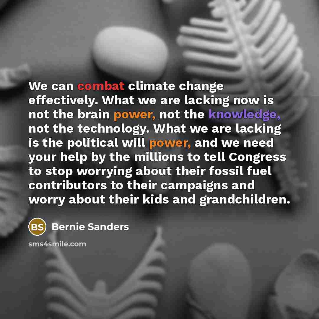 “We can combat climate change effectively. What we are lacking now is not the brain power, not the knowledge, not the technology. What we are lacking is the political will power, and we need your help by the millions to tell Congress to stop worrying about their fossil fuel contributors to their…” quote by Bernie Sanders