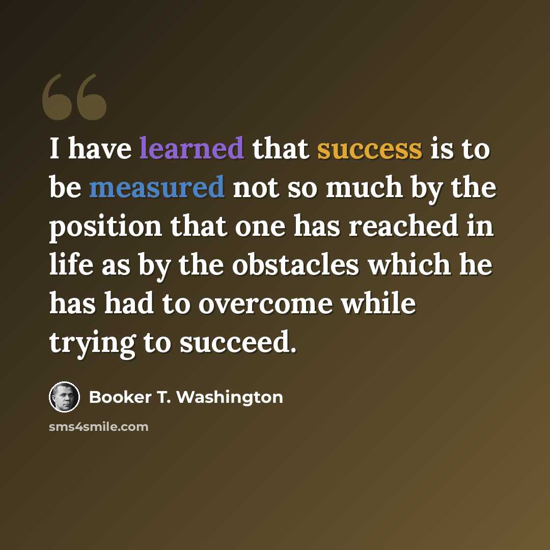 “I have learned that success is to be measured not so much by the position that one has reached in life as by the obstacles which he has had to overcome while trying to succeed.” quote by Booker T. Washington