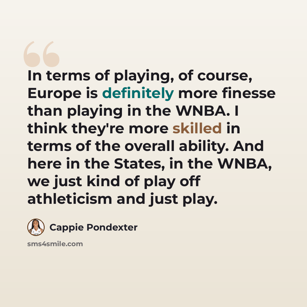 “In terms of playing, of course, Europe is definitely more finesse than playing in the WNBA. I think they're more skilled in terms of the overall ability. And here in the States, in the WNBA, we just kind of play off athleticism and just play.” quote by Cappie Pondexter