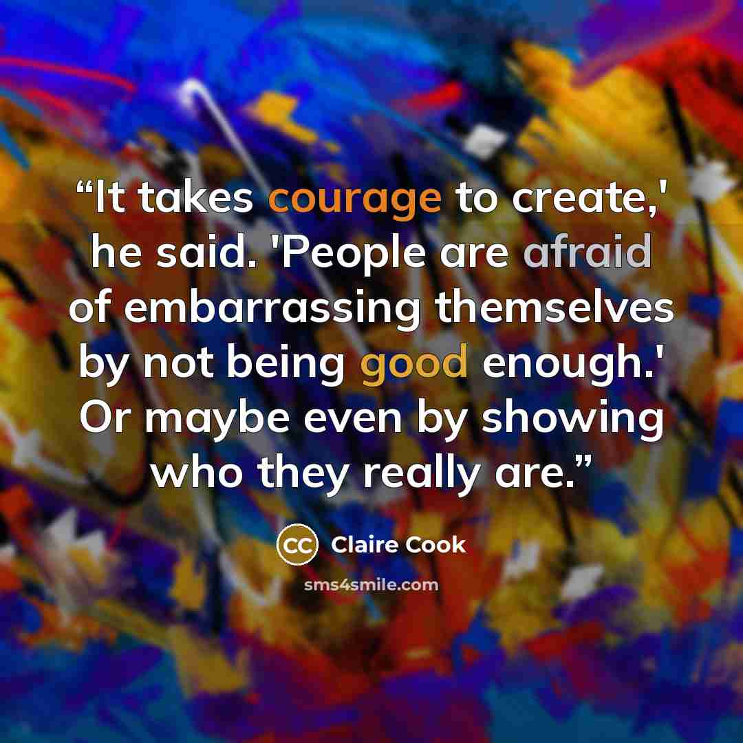 “It takes courage to create,' he said. 'People are afraid of embarrassing themselves by not being good enough.' Or maybe even by showing who they really are.” quote by Claire Cook