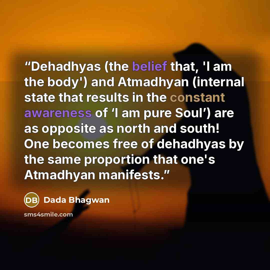 “Dehadhyas (the belief that, 'I am the body') and Atmadhyan (internal state that results in the constant awareness of ‘I am pure Soul’) are as opposite as north and south! One becomes free of dehadhyas by the same proportion that one's Atmadhyan manifests.” quote by Dada Bhagwan