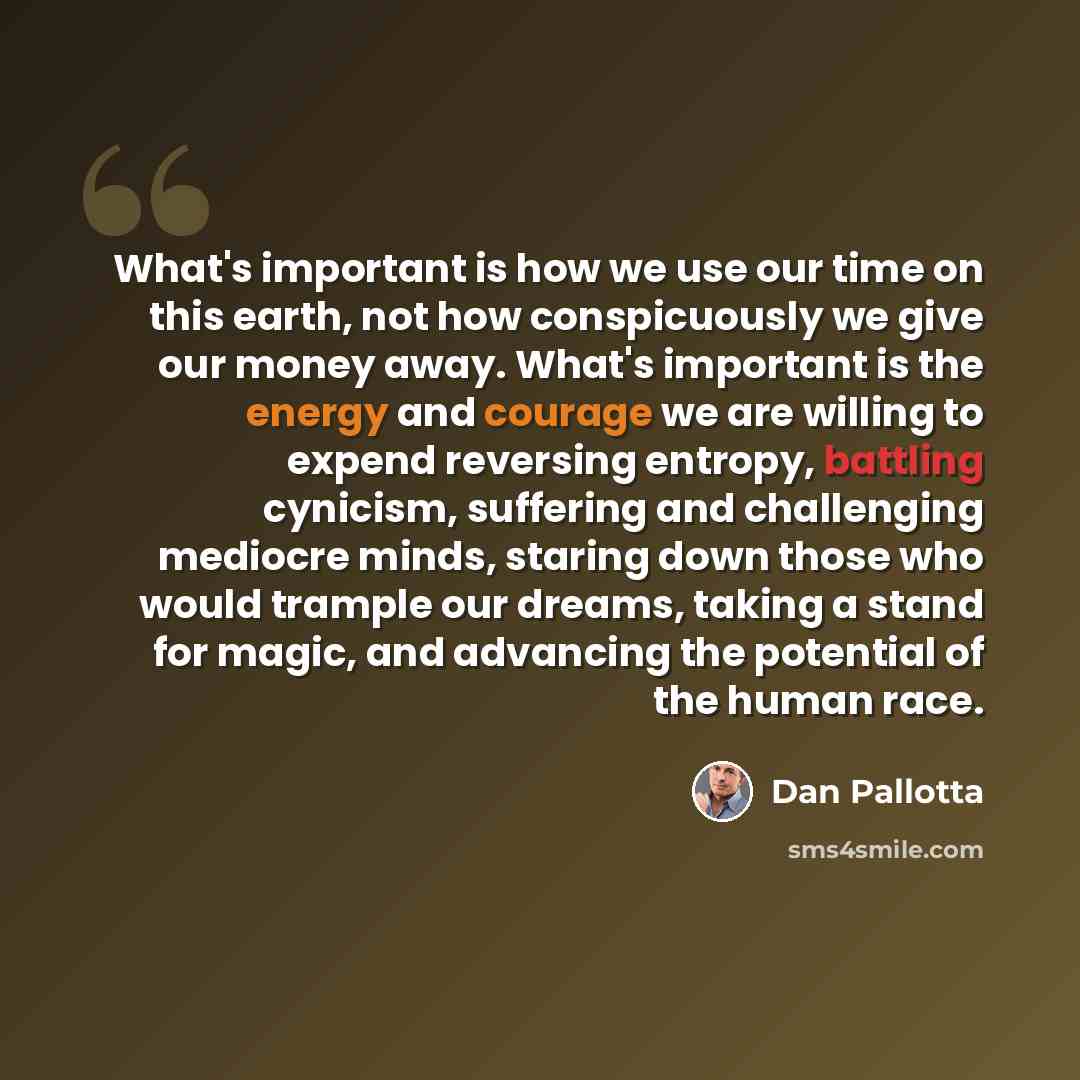 “What's important is how we use our time on this earth, not how conspicuously we give our money away. What's important is the energy and courage we are willing to expend reversing entropy, battling cynicism, suffering and challenging mediocre minds, staring down those who would trample our dreams…” quote by Dan Pallotta
