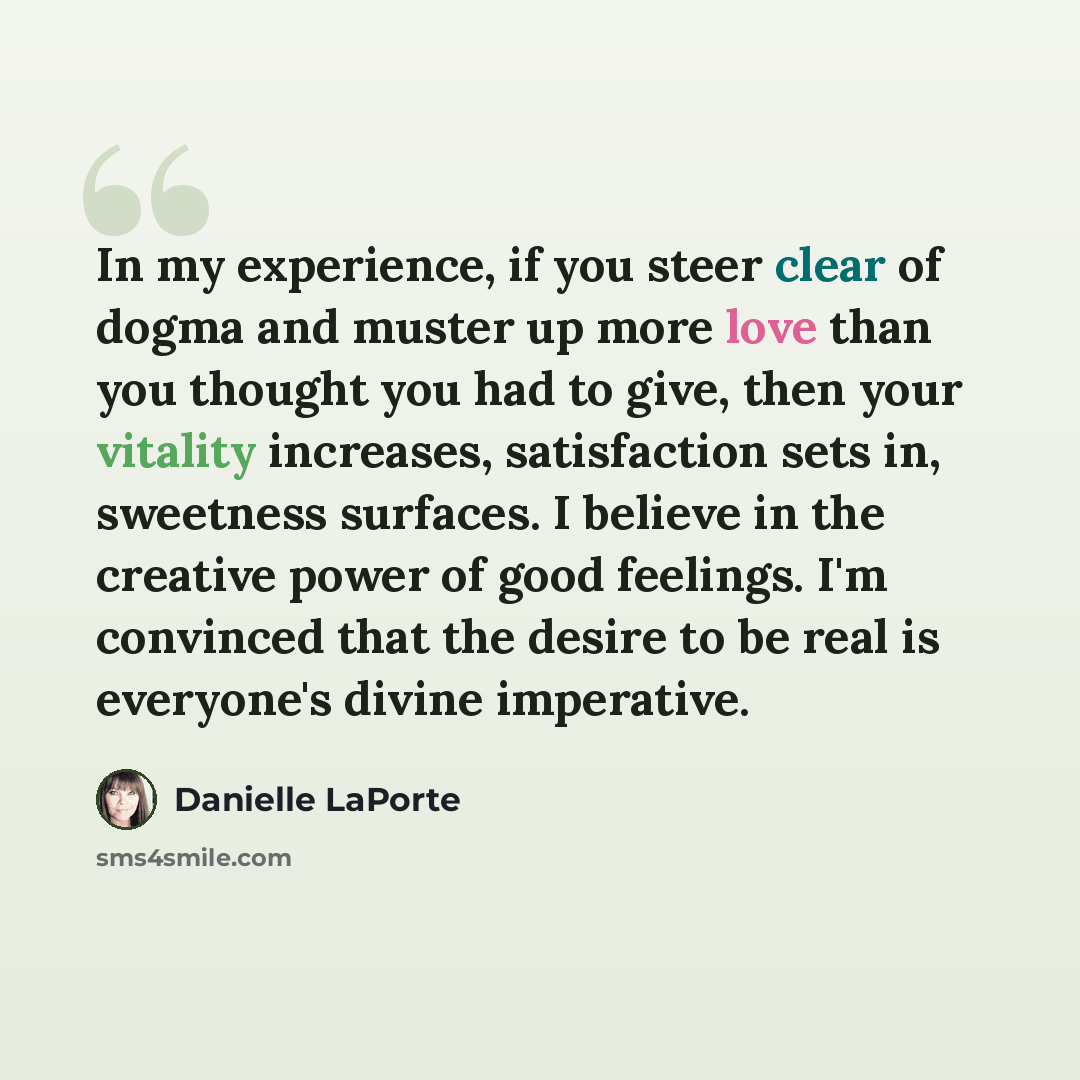 “In my experience, if you steer clear of dogma and muster up more love than you thought you had to give, then your vitality increases, satisfaction sets in, sweetness surfaces. I believe in the creative power of good feelings. I'm convinced that the desire to be real is everyone's divine imperative.” quote by Danielle LaPorte