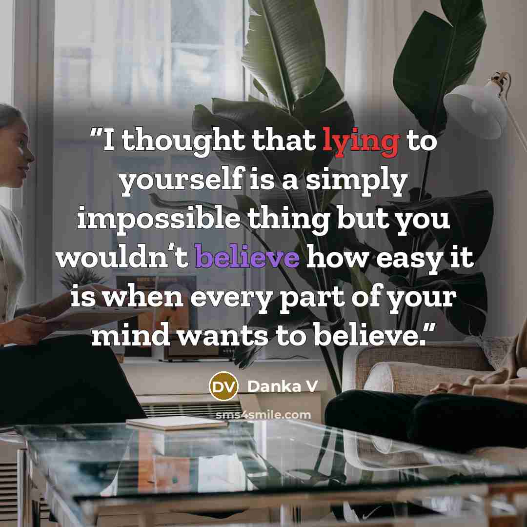 “I thought that lying to yourself is a simply impossible thing but you wouldn’t believe how easy it is when every part of your mind wants to believe.” quote by Danka V
