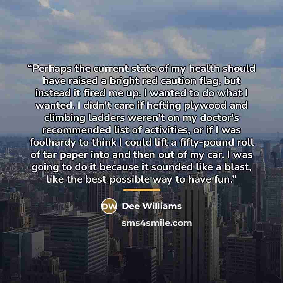 “Perhaps the current state of my health should have raised a bright red caution flag, but instead it fired me up. I wanted to do what I wanted. I didn't care if hefting plywood and climbing ladders weren't on my doctor's recommended list of activities, or if I was foolhardy to think I could lift a…” quote by Dee Williams