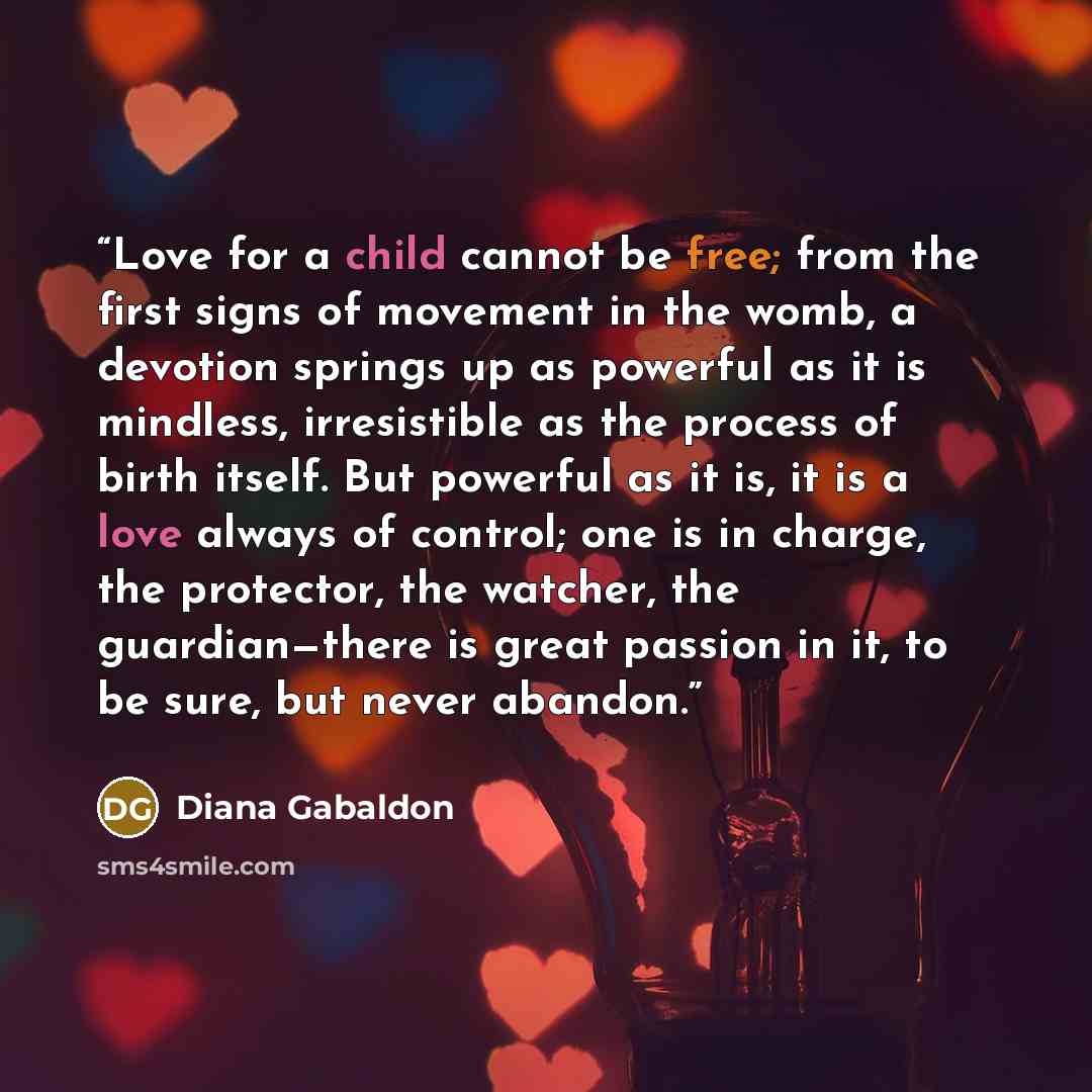 “Love for a child cannot be free; from the first signs of movement in the womb, a devotion springs up as powerful as it is mindless, irresistible as the process of birth itself. But powerful as it is, it is a love always of control; one is in charge, the protector, the watcher, the guardian—there…” quote by Diana Gabaldon