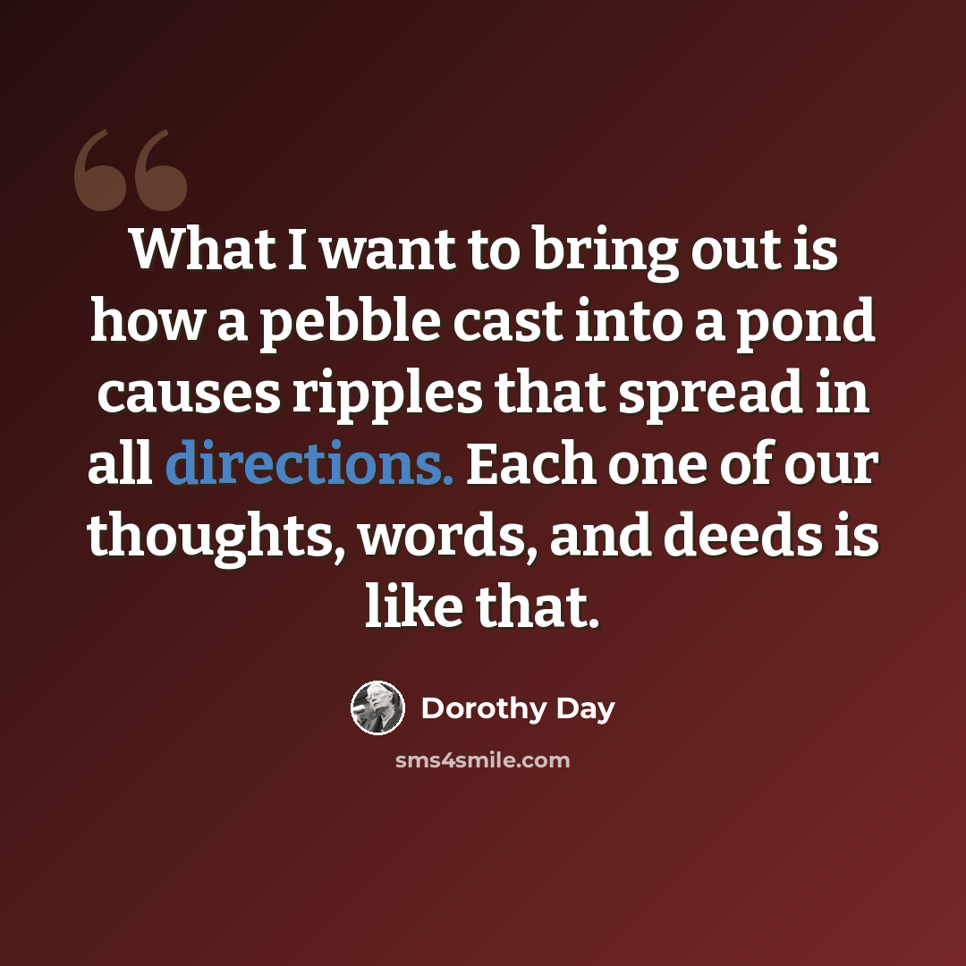 “What I want to bring out is how a pebble cast into a pond causes ripples that spread in all directions. Each one of our thoughts, words, and deeds is like that.” quote by Dorothy Day