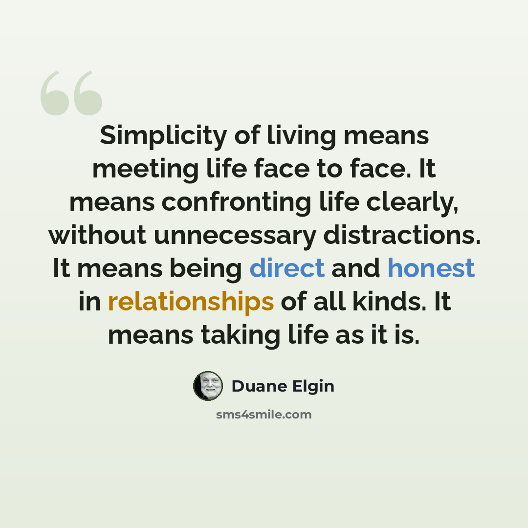 “Simplicity of living means meeting life face to face. It means confronting life clearly, without unnecessary distractions. It means being direct and honest in relationships of all kinds. It means taking life as it is.” quote by Duane Elgin