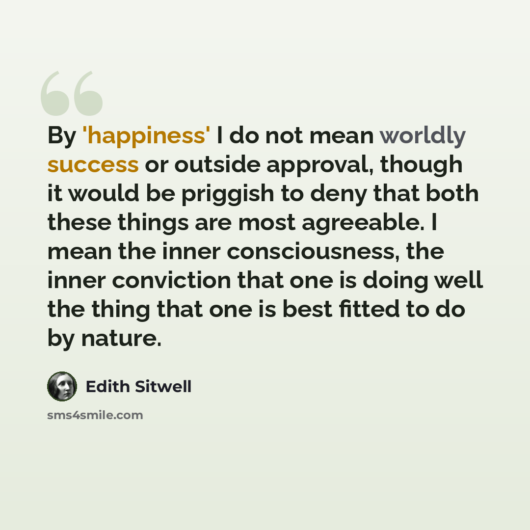 “By 'happiness' I do not mean worldly success or outside approval, though it would be priggish to deny that both these things are most agreeable. I mean the inner consciousness, the inner conviction that one is doing well the thing that one is best fitted to do by nature.” quote by Edith Sitwell