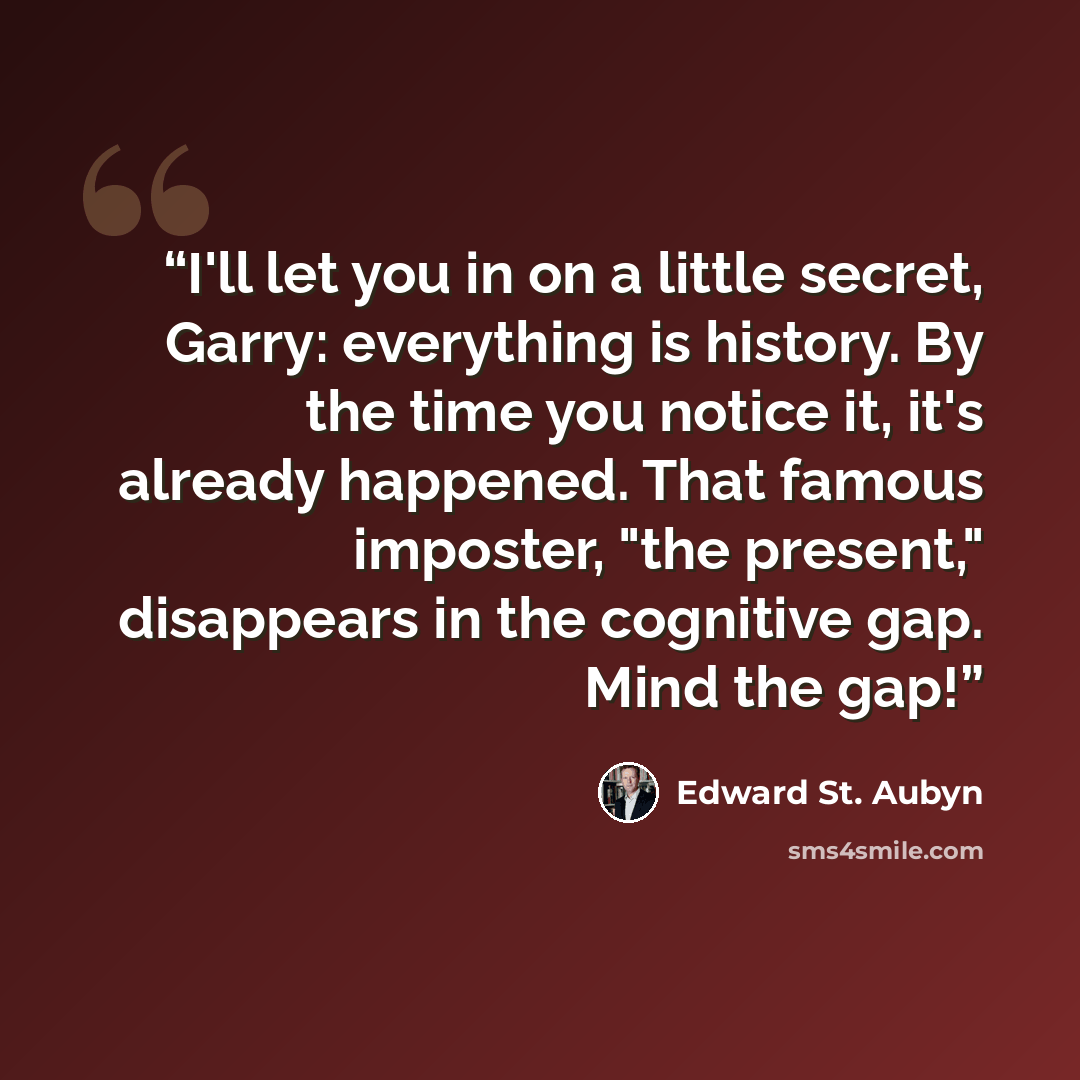 “I'll let you in on a little secret, Garry: everything is history. By the time you notice it, it's already happened. That famous imposter, "the present," disappears in the cognitive gap. Mind the gap!” quote by Edward St. Aubyn