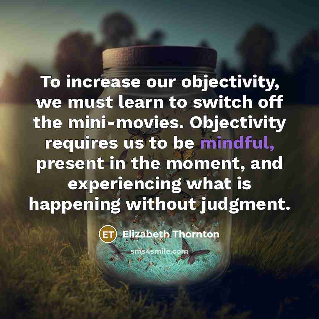 “To increase our objectivity, we must learn to switch off the mini-movies. Objectivity requires us to be mindful, present in the moment, and experiencing what is happening without judgment.” quote by Elizabeth Thornton
