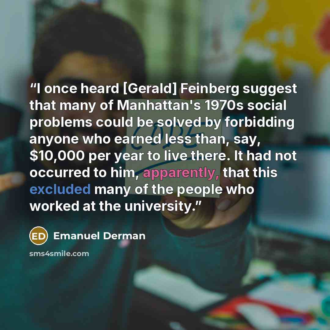 “I once heard [Gerald] Feinberg suggest that many of Manhattan's 1970s social problems could be solved by forbidding anyone who earned less than, say, $10,000 per year to live there. It had not occurred to him, apparently, that this excluded many of the people who worked at the university.” quote by Emanuel Derman