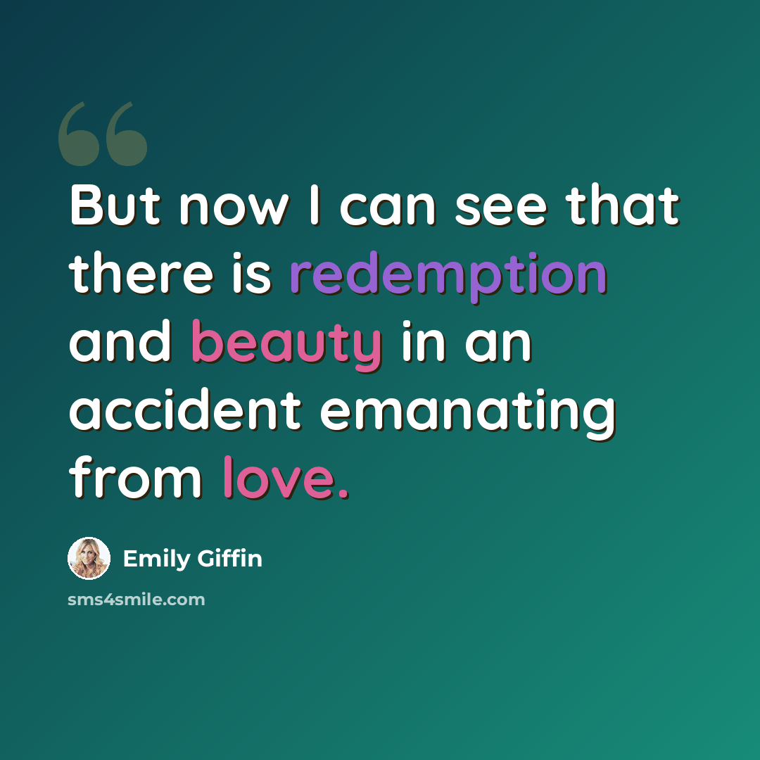 “But now I can see that there is redemption and beauty in an accident emanating from love.” quote by Emily Giffin