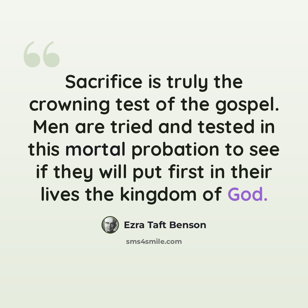 “Sacrifice is truly the crowning test of the gospel. Men are tried and tested in this mortal probation to see if they will put first in their lives the kingdom of God.” quote by Ezra Taft Benson