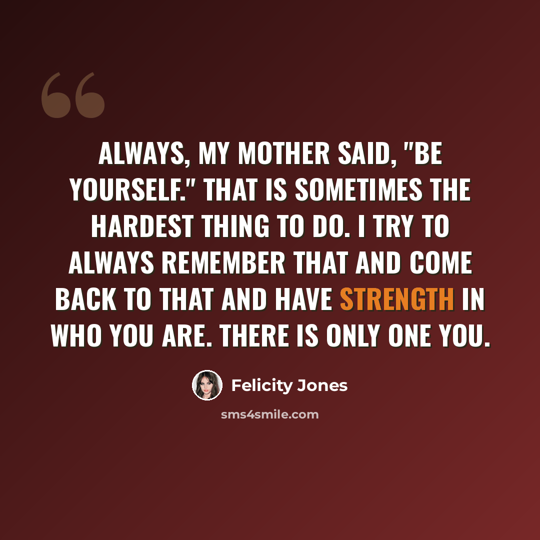 “Always, my mother said, "Be yourself." That is sometimes the hardest thing to do. I try to always remember that and come back to that and have strength in who you are. There is only one you.” quote by Felicity Jones