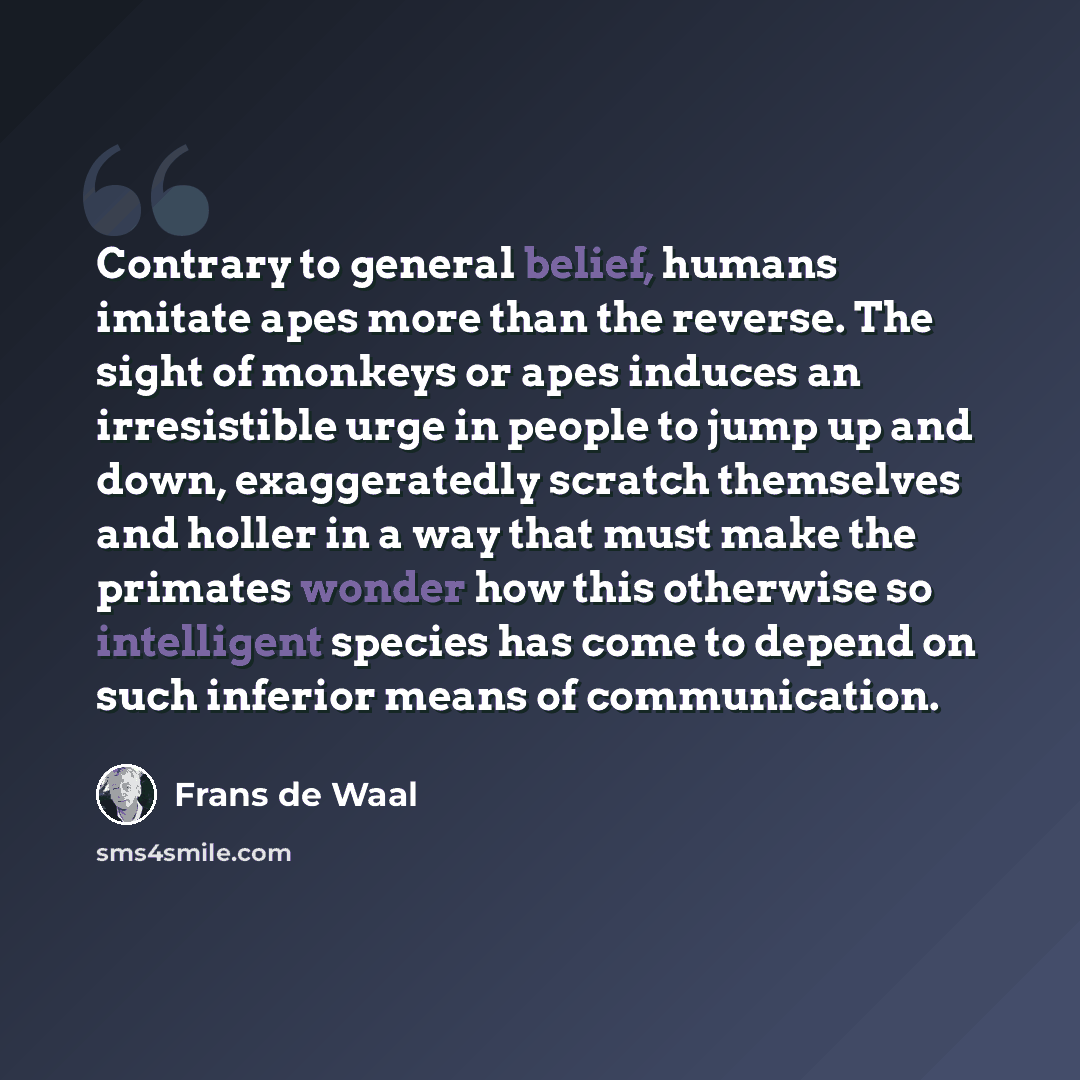 “Contrary to general belief, humans imitate apes more than the reverse. The sight of monkeys or apes induces an irresistible urge in people to jump up and down, exaggeratedly scratch themselves and holler in a way that must make the primates wonder how this otherwise so intelligent species has come…” quote by Frans de Waal